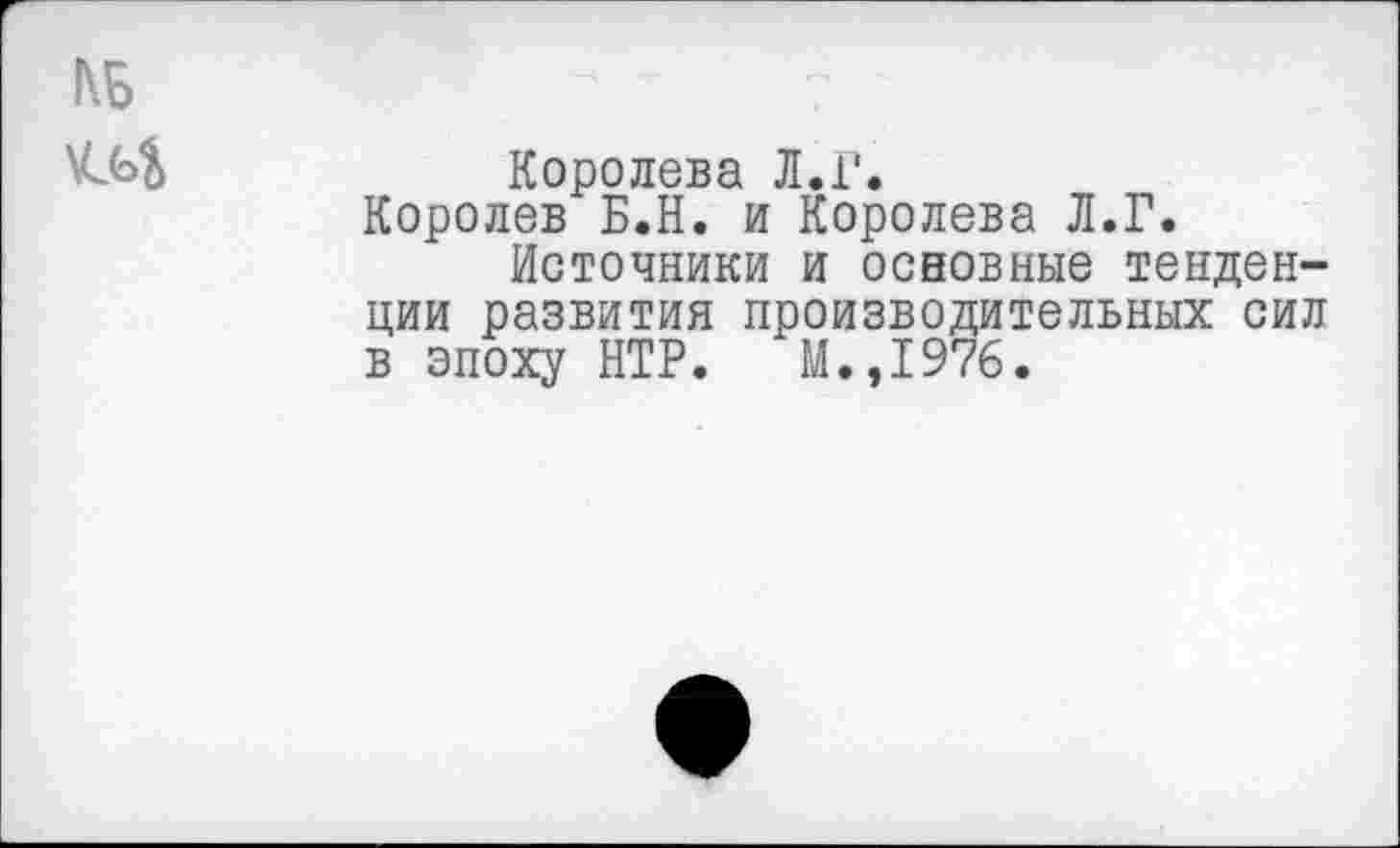 ﻿Королева Л.Г.
Королев Б.Н. и Королева Л.Г.
Источники и основные тенденции развития производительных сил в эпоху НТР. М.,1976.